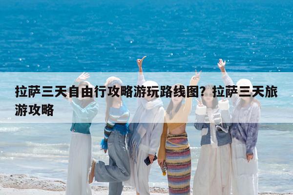 拉萨三天自由行攻略游玩路线图?拉萨三天旅游攻略