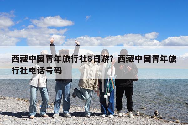 西藏中国青年旅行社8日游?西藏中国青年旅行社电话号码