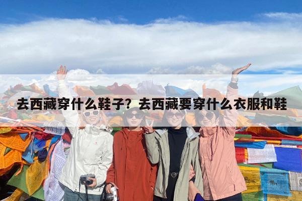 去西藏穿什么鞋子?去西藏要穿什么衣服和鞋