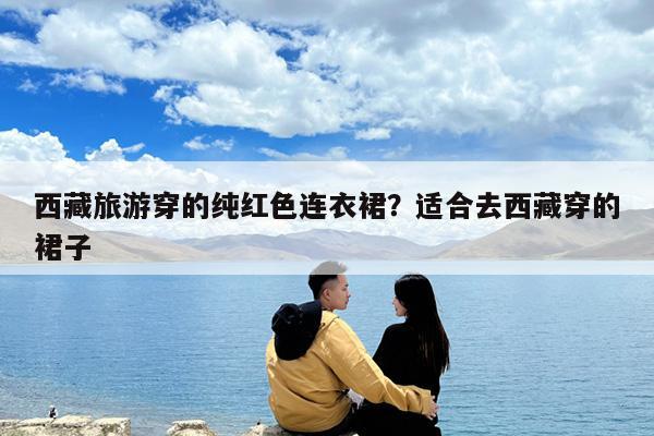 西藏旅游穿的纯红色连衣裙?适合去西藏穿的裙子