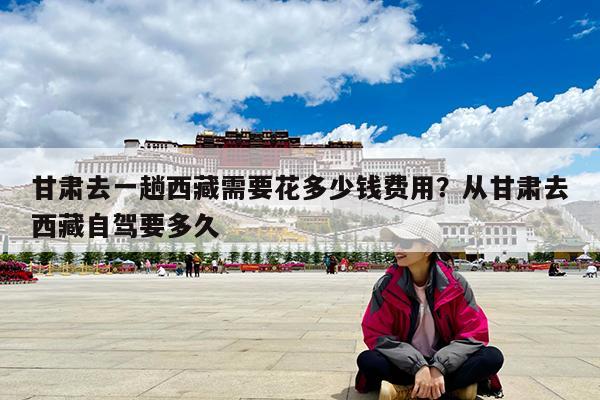 甘肃去一趟西藏需要花多少钱费用?从甘肃去西藏自驾要多久