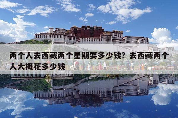 两个人去西藏两个星期要多少钱?去西藏两个人大概花多少钱