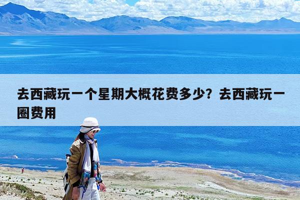 去西藏玩一个星期大概花费多少?去西藏玩一圈费用