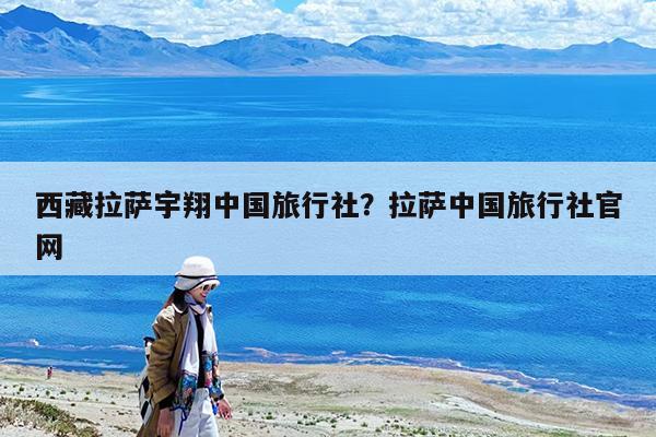 西藏拉萨宇翔中国旅行社?拉萨中国旅行社官网