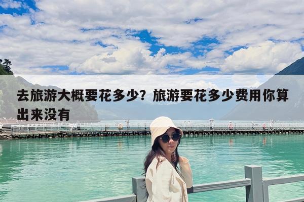去旅游大概要花多少?旅游要花多少费用你算出来没有