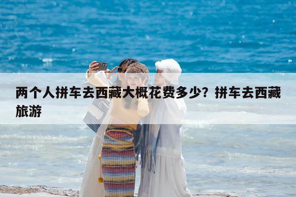 两个人拼车去西藏大概花费多少?拼车去西藏旅游