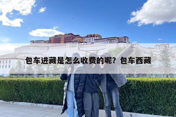 包车进藏是怎么收费的呢?包车西藏
