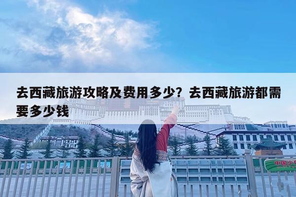 去西藏旅游攻略及费用多少?去西藏旅游都需要多少钱