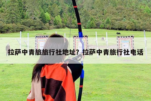 拉萨中青旅旅行社地址?拉萨中青旅行社电话