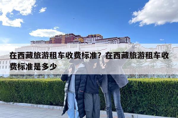 在西藏旅游租车收费标准?在西藏旅游租车收费标准是多少