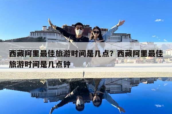 西藏阿里最佳旅游时间是几点?西藏阿里最佳旅游时间是几点钟