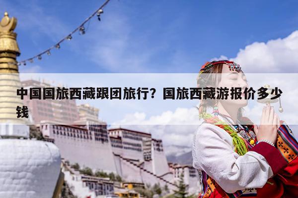 中国国旅西藏跟团旅行?国旅西藏游报价多少钱