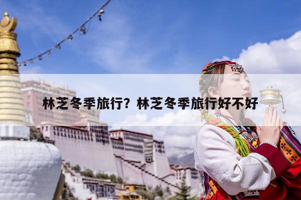 林芝冬季旅行?林芝冬季旅行好不好