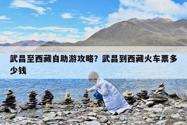 武昌至西藏自助游攻略?武昌到西藏火车票多少钱