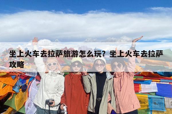 坐上火车去拉萨旅游怎么玩?坐上火车去拉萨攻略