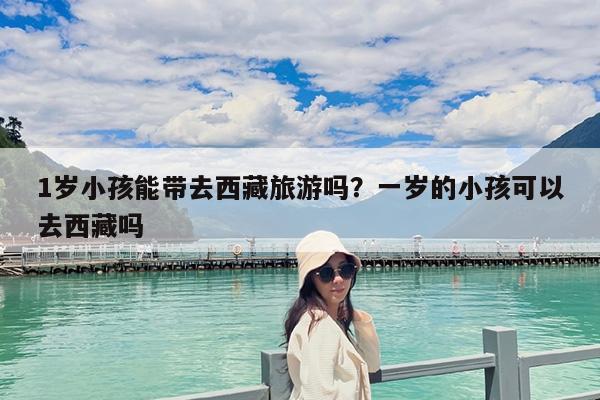 1岁小孩能带去西藏旅游吗?一岁的小孩可以去西藏吗
