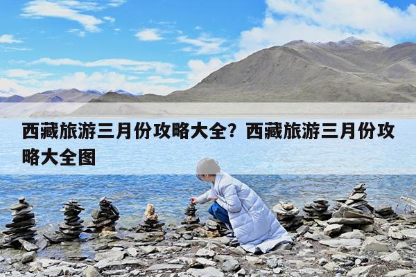 西藏旅游三月份攻略大全?西藏旅游三月份攻略大全图
