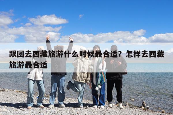 跟团去西藏旅游什么时候最合适?怎样去西藏旅游最合适