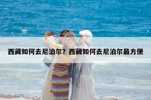 西藏如何去尼泊尔?西藏如何去尼泊尔最方便