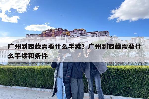 广州到西藏需要什么手续?广州到西藏需要什么手续和条件
