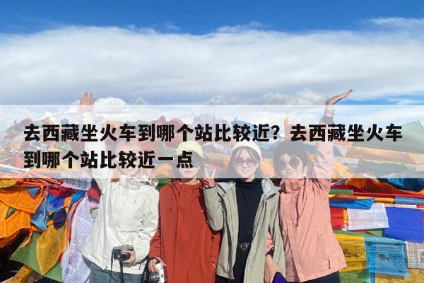 去西藏坐火车到哪个站比较近?去西藏坐火车到哪个站比较近一点