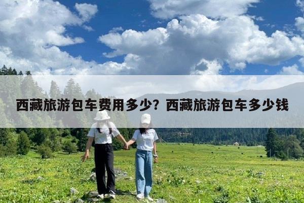 西藏旅游包车费用多少?西藏旅游包车多少钱