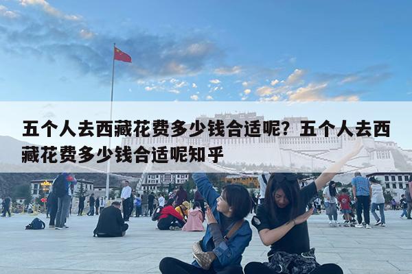 五个人去西藏花费多少钱合适呢?五个人去西藏花费多少钱合适呢知乎