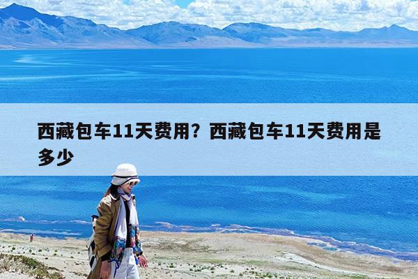 西藏包车11天费用?西藏包车11天费用是多少