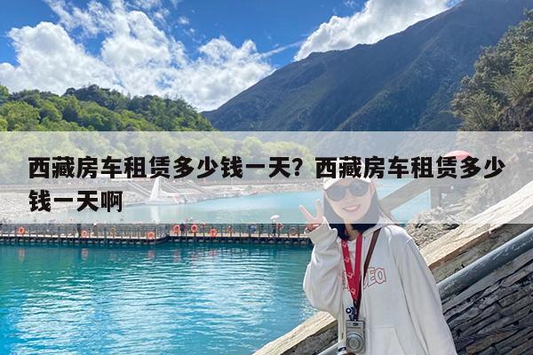 西藏房车租赁多少钱一天?西藏房车租赁多少钱一天啊