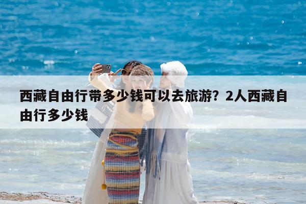 西藏自由行带多少钱可以去旅游?2人西藏自由行多少钱