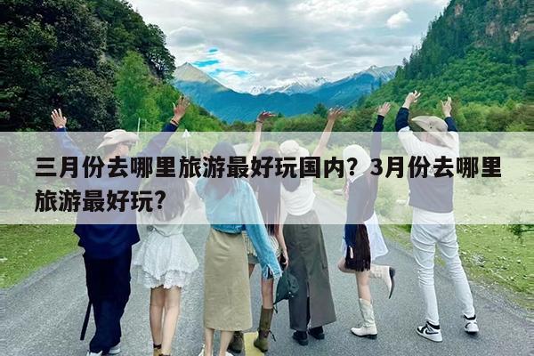 三月份去哪里旅游最好玩国内?3月份去哪里旅游最好玩?