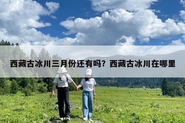 西藏古冰川三月份还有吗?西藏古冰川在哪里