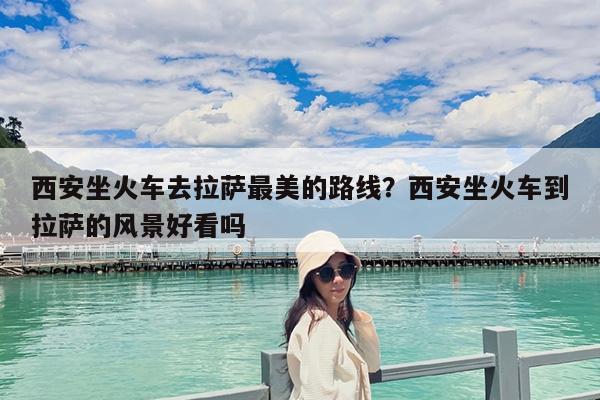 西安坐火车去拉萨最美的路线?西安坐火车到拉萨的风景好看吗