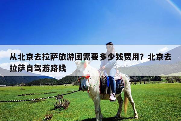 从北京去拉萨旅游团需要多少钱费用?北京去拉萨自驾游路线