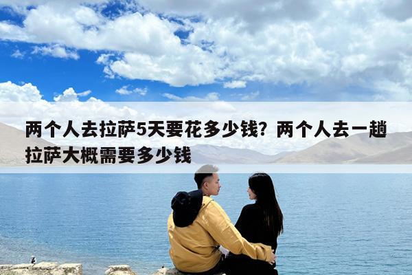 两个人去拉萨5天要花多少钱?两个人去一趟拉萨大概需要多少钱