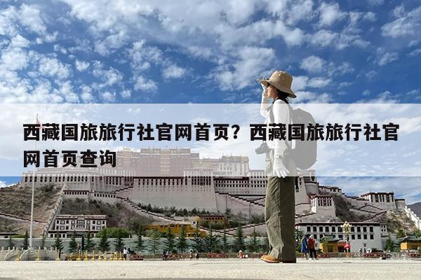 西藏国旅旅行社官网首页?西藏国旅旅行社官网首页查询