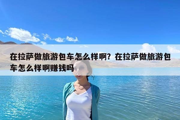 在拉萨做旅游包车怎么样啊?在拉萨做旅游包车怎么样啊赚钱吗