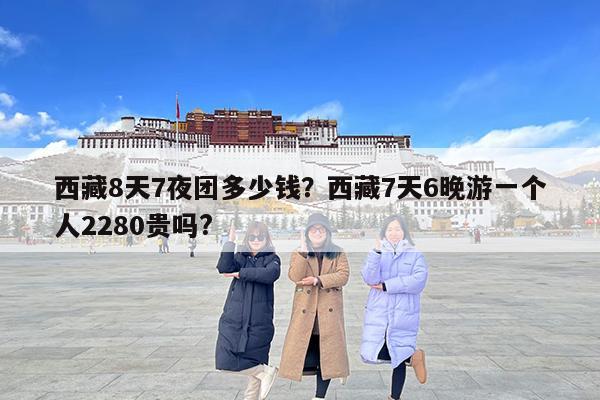西藏8天7夜团多少钱?西藏7天6晚游一个人2280贵吗?