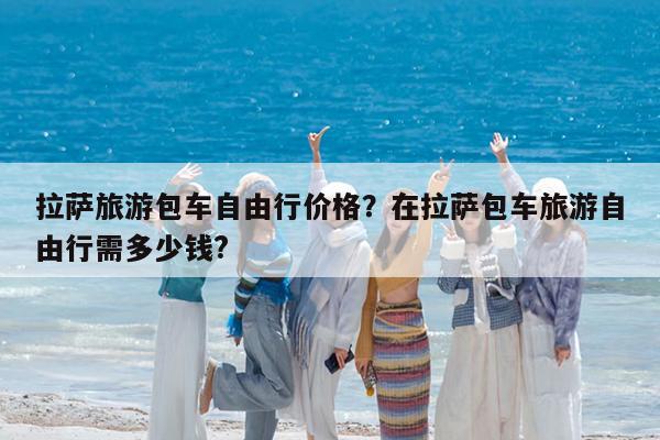 拉萨旅游包车自由行价格?在拉萨包车旅游自由行需多少钱?