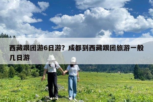 西藏跟团游6日游?成都到西藏跟团旅游一般几日游
