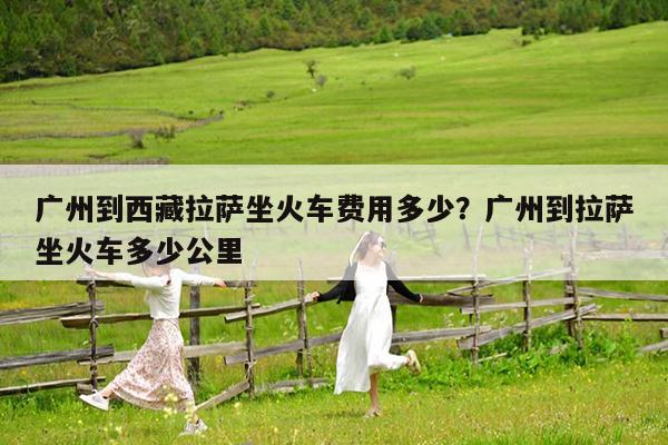 广州到西藏拉萨坐火车费用多少?广州到拉萨坐火车多少公里