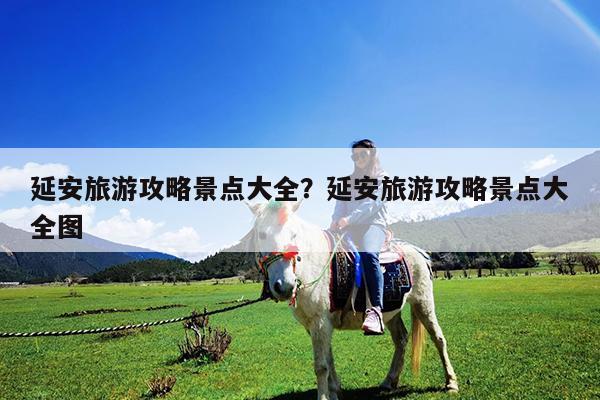 延安旅游攻略景点大全?延安旅游攻略景点大全图