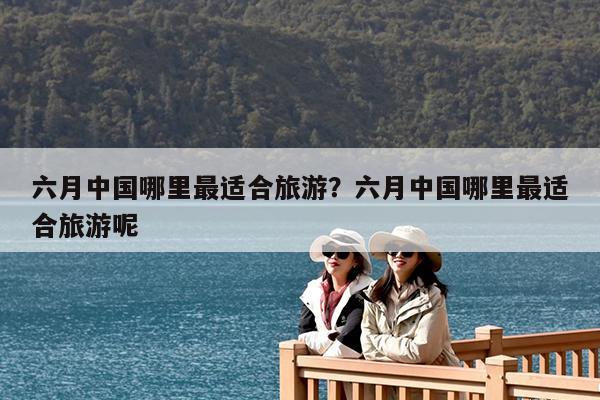 六月中国哪里最适合旅游?六月中国哪里最适合旅游呢