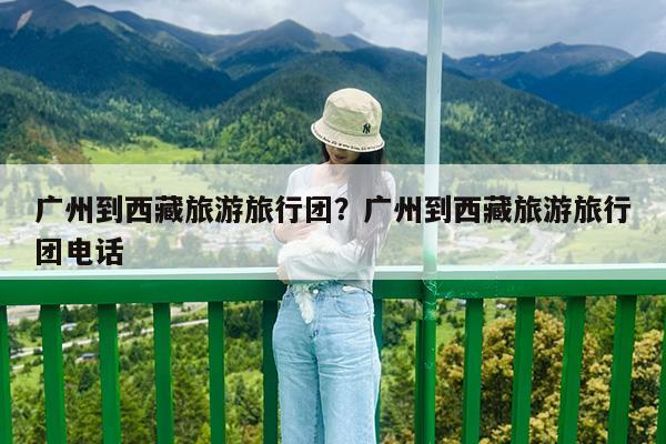 广州到西藏旅游旅行团?广州到西藏旅游旅行团电话