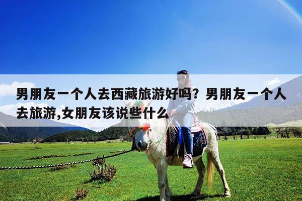 男朋友一个人去西藏旅游好吗?男朋友一个人去旅游,女朋友该说些什么