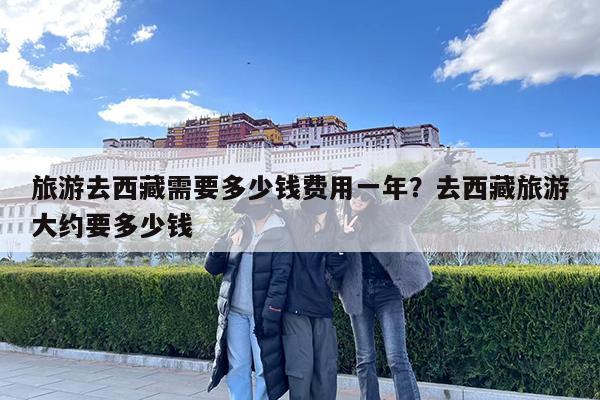 旅游去西藏需要多少钱费用一年?去西藏旅游大约要多少钱