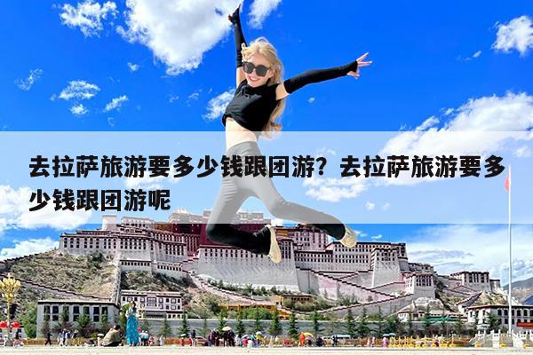 去拉萨旅游要多少钱跟团游?去拉萨旅游要多少钱跟团游呢