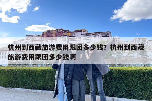 杭州到西藏旅游费用跟团多少钱?杭州到西藏旅游费用跟团多少钱啊