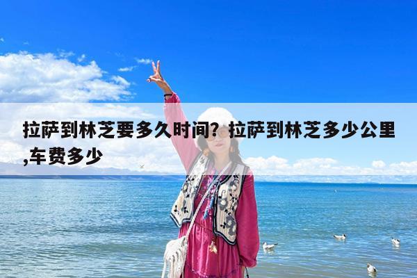 拉萨到林芝要多久时间?拉萨到林芝多少公里,车费多少