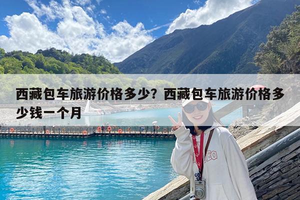 西藏包车旅游价格多少?西藏包车旅游价格多少钱一个月